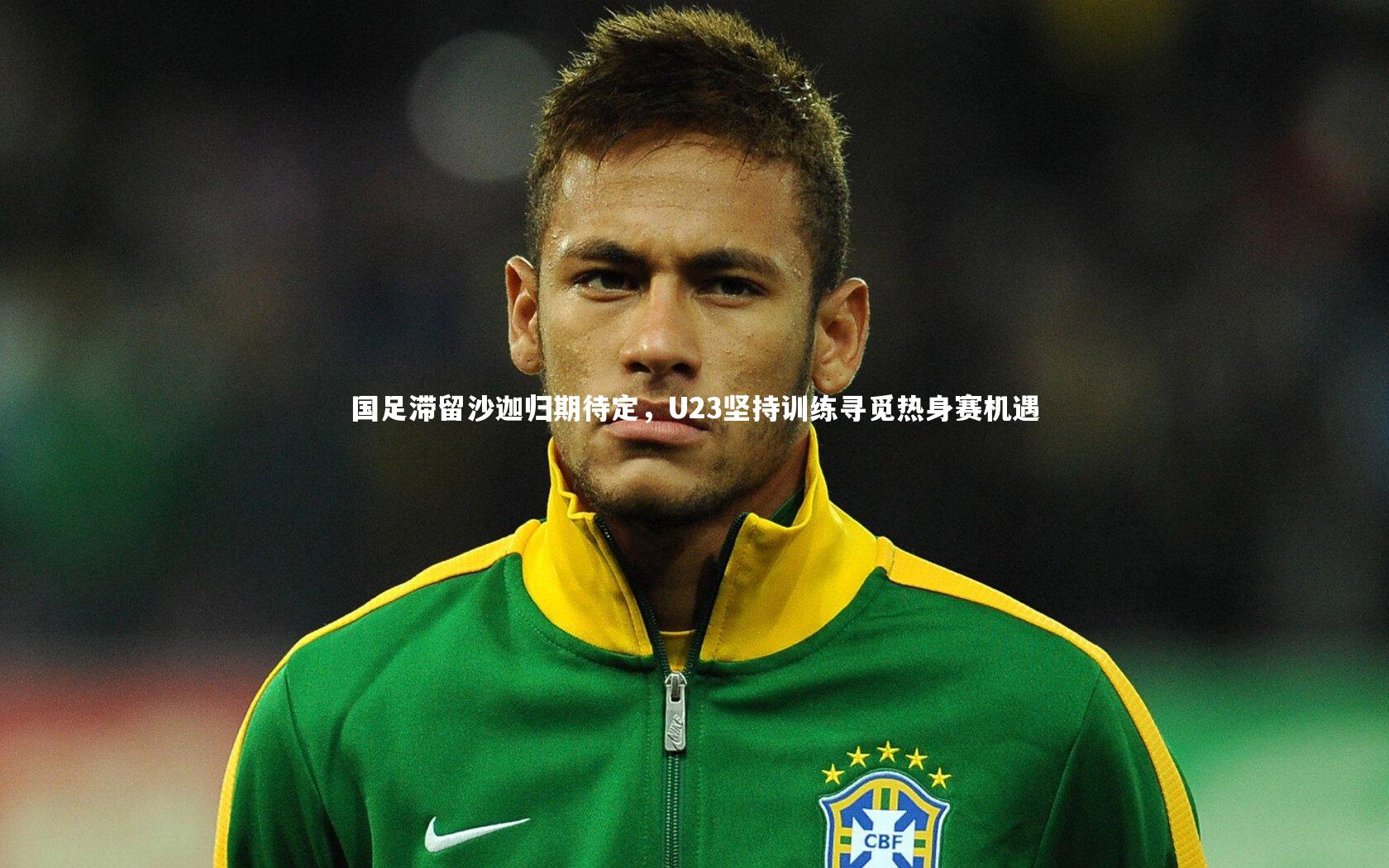 国足滞留沙迦归期待定，U23坚持训练寻觅热身赛机遇